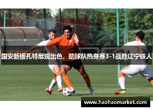 国安新援孔特展现出色，助球队热身赛3-1战胜辽宁铁人